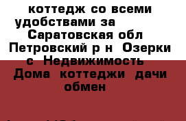 коттедж со всеми удобствами за 1750000 - Саратовская обл., Петровский р-н, Озерки с. Недвижимость » Дома, коттеджи, дачи обмен   